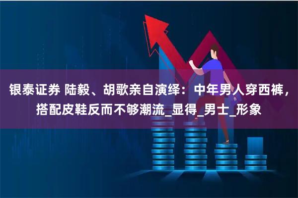 银泰证券 陆毅、胡歌亲自演绎：中年男人穿西裤，搭配皮鞋反而不够潮流_显得_男士_形象