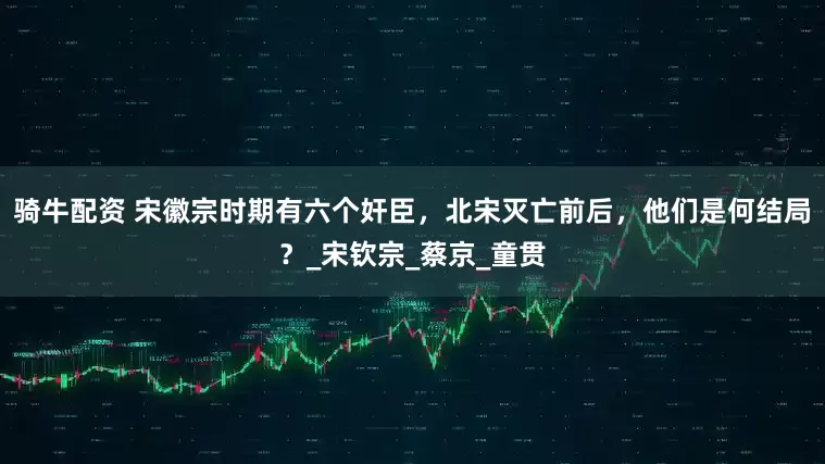 骑牛配资 宋徽宗时期有六个奸臣，北宋灭亡前后，他们是何结局？_宋钦宗_蔡京_童贯