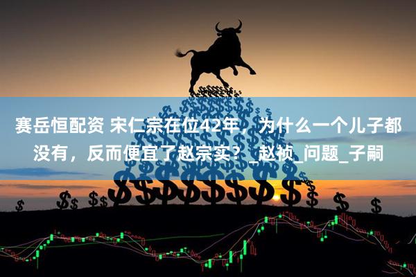 赛岳恒配资 宋仁宗在位42年，为什么一个儿子都没有，反而便宜了赵宗实？_赵祯_问题_子嗣